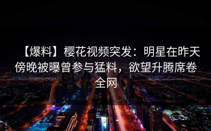 【爆料】樱花视频突发：明星在昨天傍晚被曝曾参与猛料，欲望升腾席卷全网