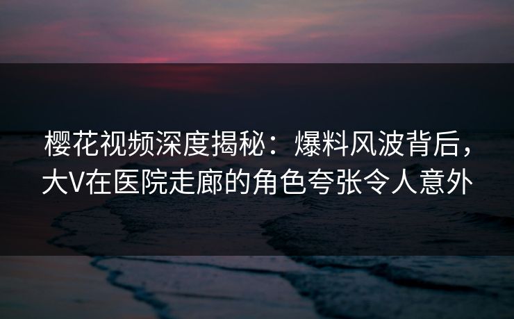 樱花视频深度揭秘:爆料风波背后,大V在医院走廊的角色夸张令人意外 樱花视频深度揭秘:爆料风波背后,大V在医院走廊的角色夸张令人意外