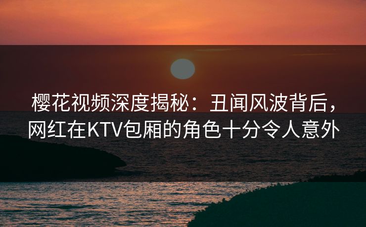 樱花视频深度揭秘:丑闻风波背后,网红在KTV包厢的角色十分令人意外 樱花视频深度揭秘:丑闻风波背后,网红在KTV包厢的角色十分令人意外