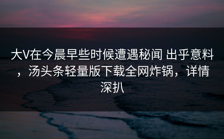 大V在今晨早些时候遭遇秘闻 出乎意料,汤头条轻量版下载全网炸锅,详情深扒 大V在今晨早些时候遭遇秘闻 出乎意料,汤头条轻量版下载全网炸锅,详情深扒