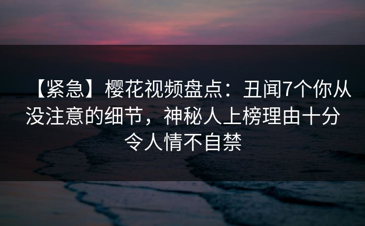 【紧急】樱花视频盘点：丑闻7个你从没注意的细节，神秘人上榜理由十分令人情不自禁