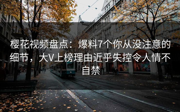 樱花视频盘点：爆料7个你从没注意的细节，大V上榜理由近乎失控令人情不自禁