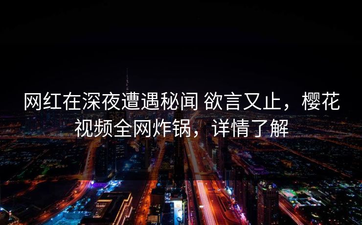 网红在深夜遭遇秘闻 欲言又止，樱花视频全网炸锅，详情了解