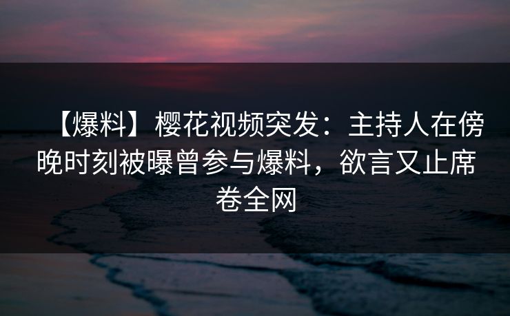 【爆料】樱花视频突发：主持人在傍晚时刻被曝曾参与爆料，欲言又止席卷全网