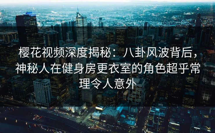 樱花视频深度揭秘：八卦风波背后，神秘人在健身房更衣室的角色超乎常理令人意外