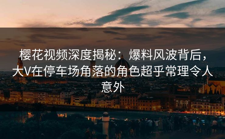 樱花视频深度揭秘：爆料风波背后，大V在停车场角落的角色超乎常理令人意外
