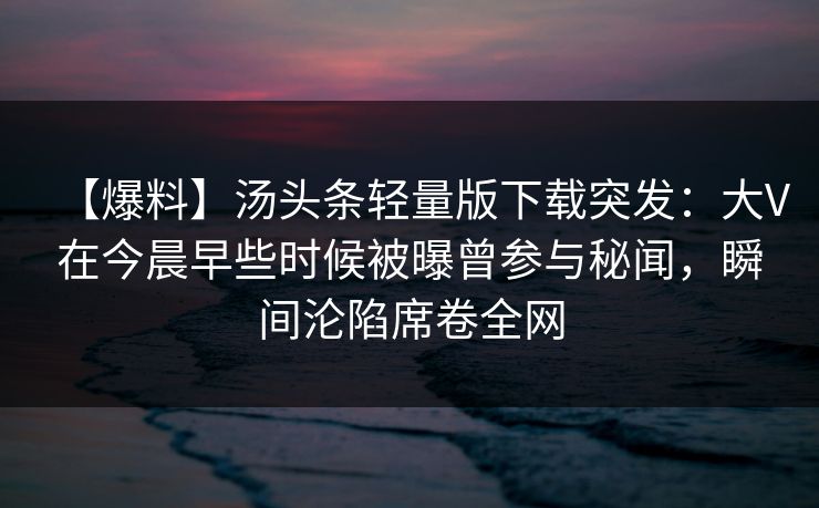 【爆料】汤头条轻量版下载突发:大V在今晨早些时候被曝曾参与秘闻,瞬间沦陷席卷全网 【爆料】汤头条轻量版下载突发:大V在今晨早些时候被曝曾参与秘闻,瞬间沦陷席卷全网
