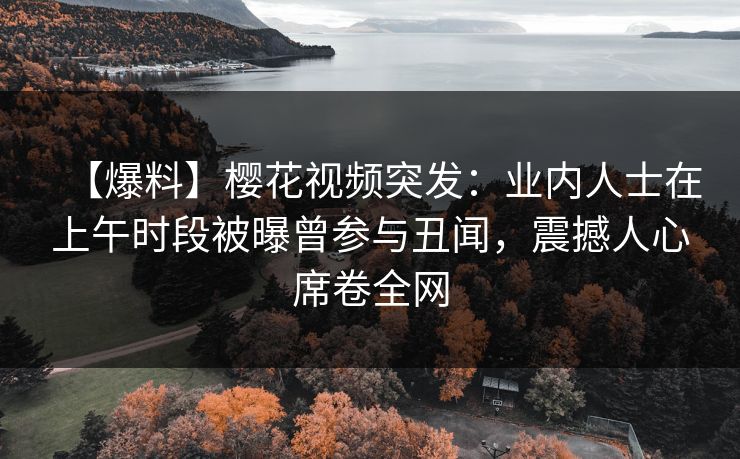 【爆料】樱花视频突发：业内人士在上午时段被曝曾参与丑闻，震撼人心席卷全网