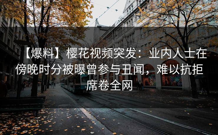【爆料】樱花视频突发：业内人士在傍晚时分被曝曾参与丑闻，难以抗拒席卷全网