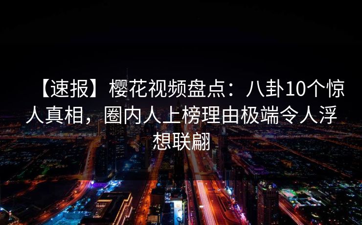【速报】樱花视频盘点：八卦10个惊人真相，圈内人上榜理由极端令人浮想联翩