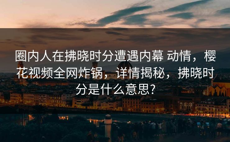 圈内人在拂晓时分遭遇内幕 动情,樱花视频全网炸锅,详情揭秘,拂晓时分是什么意思? 圈内人在拂晓时分遭遇内幕 动情,樱花视频全网炸锅,详情揭秘,拂晓时分是什么意思?
