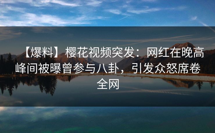 【爆料】樱花视频突发：网红在晚高峰间被曝曾参与八卦，引发众怒席卷全网