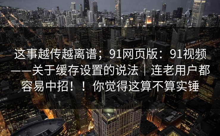 这事越传越离谱；91网页版：91视频——关于缓存设置的说法｜连老用户都容易中招！！你觉得这算不算实锤
