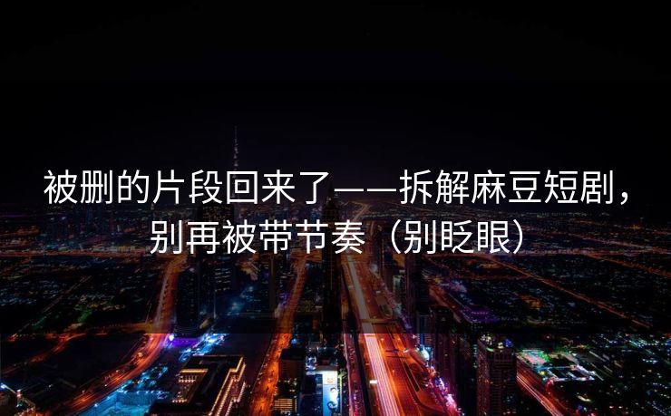 被删的片段回来了——拆解麻豆短剧，别再被带节奏（别眨眼）