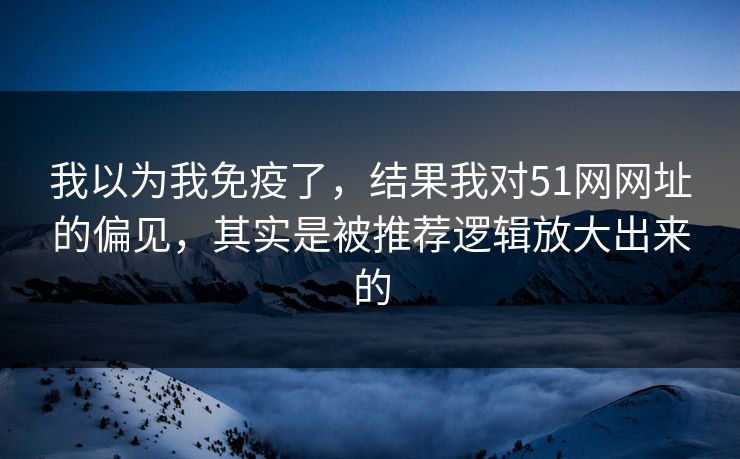 我以为我免疫了，结果我对51网网址的偏见，其实是被推荐逻辑放大出来的