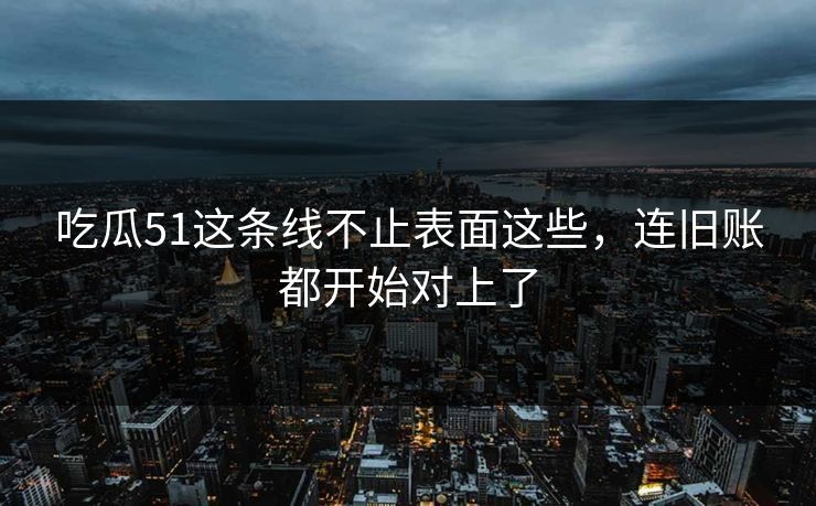 吃瓜51这条线不止表面这些，连旧账都开始对上了