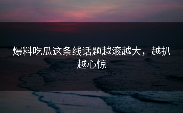 爆料吃瓜这条线话题越滚越大，越扒越心惊