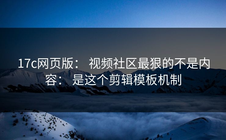 17c网页版： 视频社区最狠的不是内容： 是这个剪辑模板机制