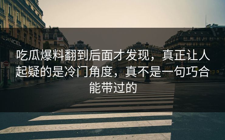 吃瓜爆料翻到后面才发现，真正让人起疑的是冷门角度，真不是一句巧合能带过的