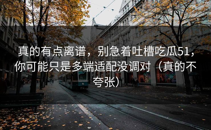 真的有点离谱，别急着吐槽吃瓜51，你可能只是多端适配没调对（真的不夸张）