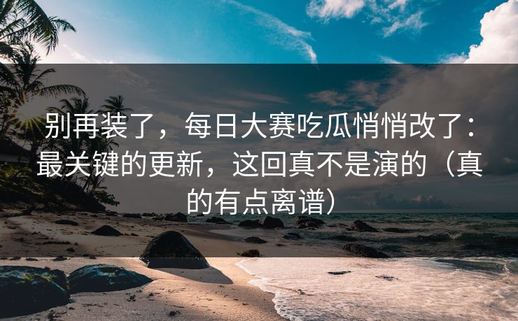 别再装了，每日大赛吃瓜悄悄改了：最关键的更新，这回真不是演的（真的有点离谱）
