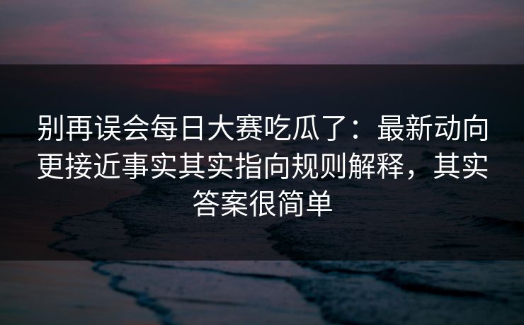 别再误会每日大赛吃瓜了：最新动向更接近事实其实指向规则解释，其实答案很简单