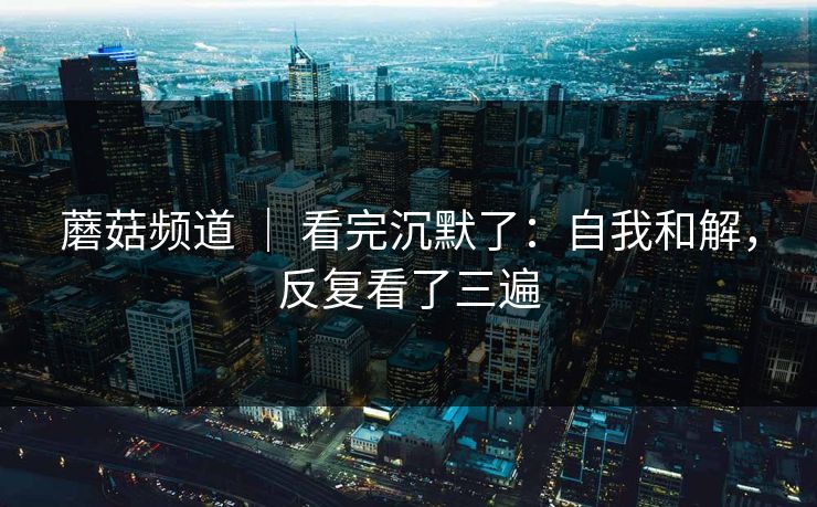 蘑菇频道 ｜ 看完沉默了：自我和解，反复看了三遍