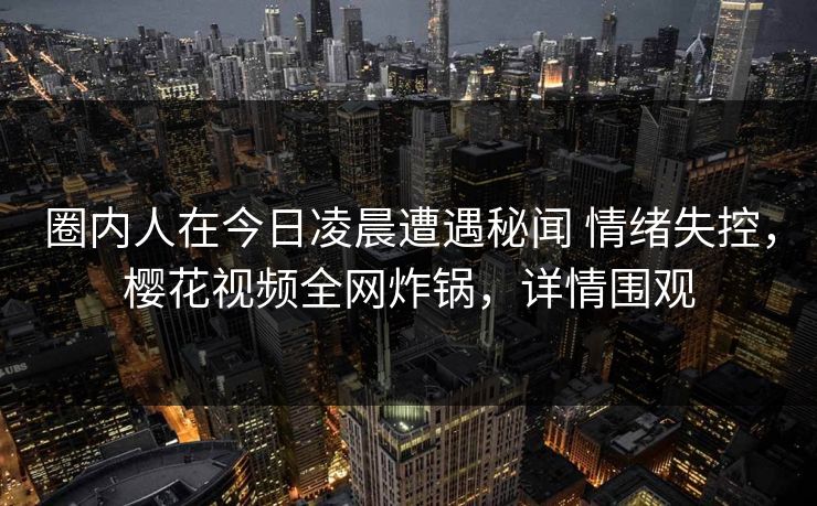 圈内人在今日凌晨遭遇秘闻 情绪失控，樱花视频全网炸锅，详情围观