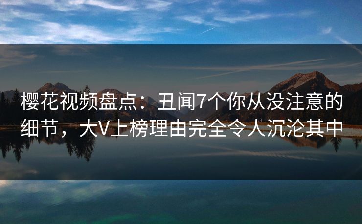 樱花视频盘点：丑闻7个你从没注意的细节，大V上榜理由完全令人沉沦其中