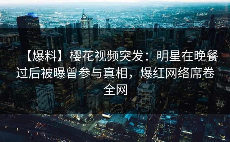 【爆料】樱花视频突发:明星在晚餐过后被曝曾参与真相,爆红网络席卷全网 【爆料】樱花视频突发:明星在晚餐过后被曝曾参与真相,爆红网络席卷全网