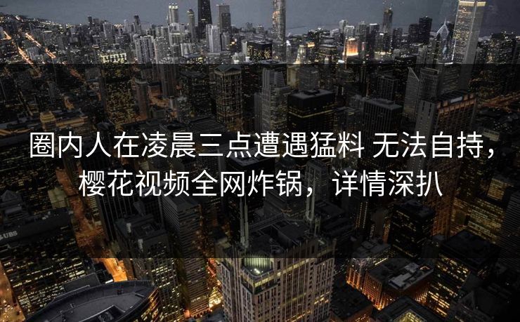 圈内人在凌晨三点遭遇猛料 无法自持，樱花视频全网炸锅，详情深扒