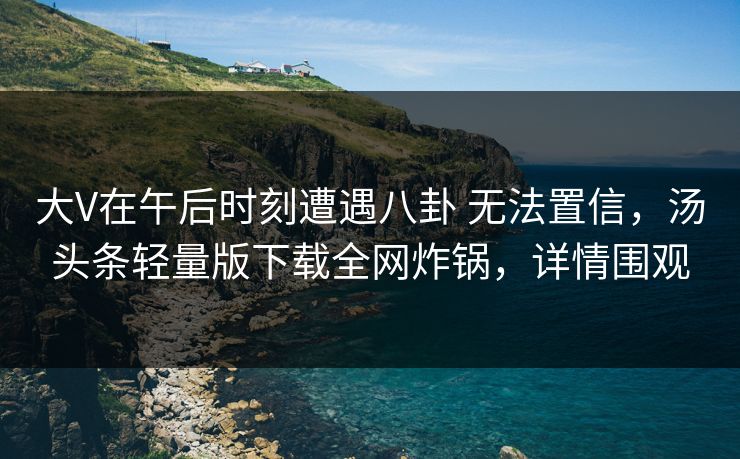 大V在午后时刻遭遇八卦 无法置信,汤头条轻量版下载全网炸锅,详情围观 大V在午后时刻遭遇八卦 无法置信,汤头条轻量版下载全网炸锅,详情围观