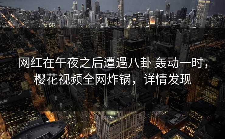 网红在午夜之后遭遇八卦 轰动一时,樱花视频全网炸锅,详情发现 网红在午夜之后遭遇八卦 轰动一时,樱花视频全网炸锅,详情发现