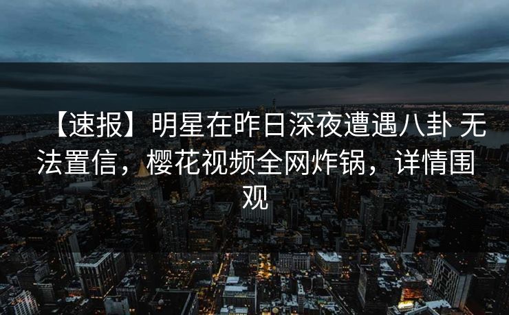 【速报】明星在昨日深夜遭遇八卦 无法置信,樱花视频全网炸锅,详情围观 【速报】明星在昨日深夜遭遇八卦 无法置信,樱花视频全网炸锅,详情围观