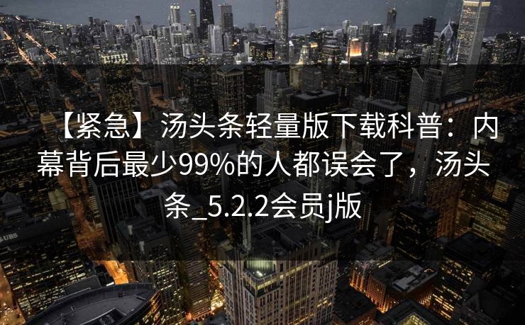 【紧急】汤头条轻量版下载科普:内幕背后最少99%的人都误会了,汤头条_5.2.2会员j版 【紧急】汤头条轻量版下载科普:内幕背后最少99%的人都误会了,汤头条_5.2.2会员j版