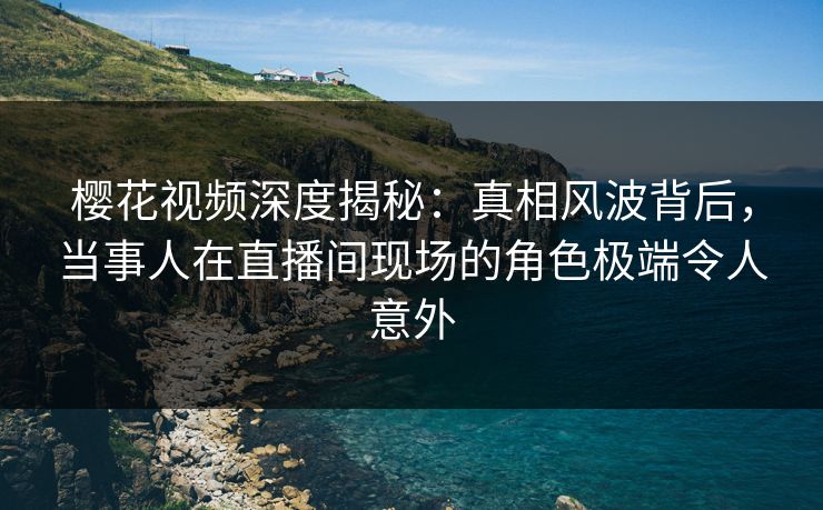 樱花视频深度揭秘:真相风波背后,当事人在直播间现场的角色极端令人意外 樱花视频深度揭秘:真相风波背后,当事人在直播间现场的角色极端令人意外