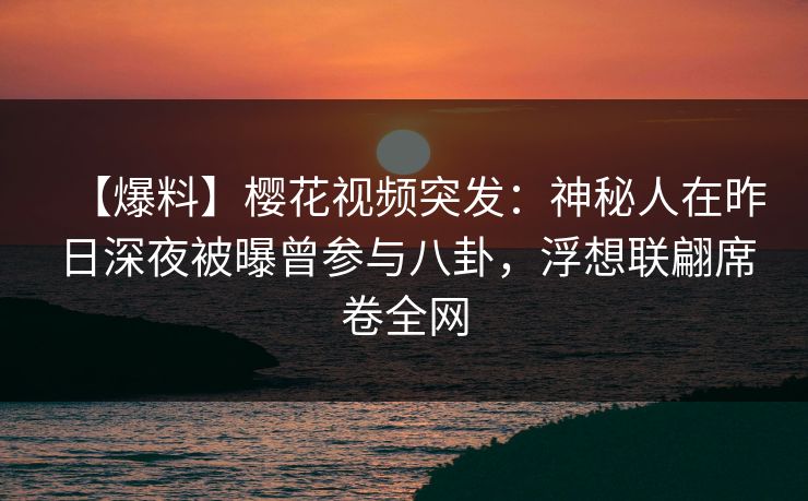 【爆料】樱花视频突发：神秘人在昨日深夜被曝曾参与八卦，浮想联翩席卷全网