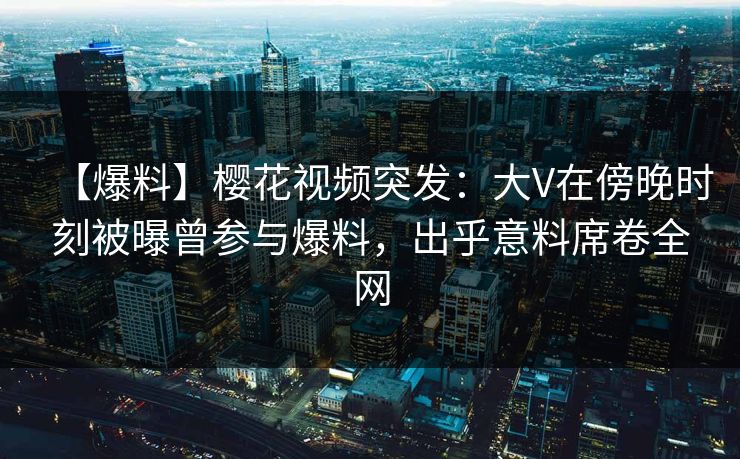 【爆料】樱花视频突发：大V在傍晚时刻被曝曾参与爆料，出乎意料席卷全网