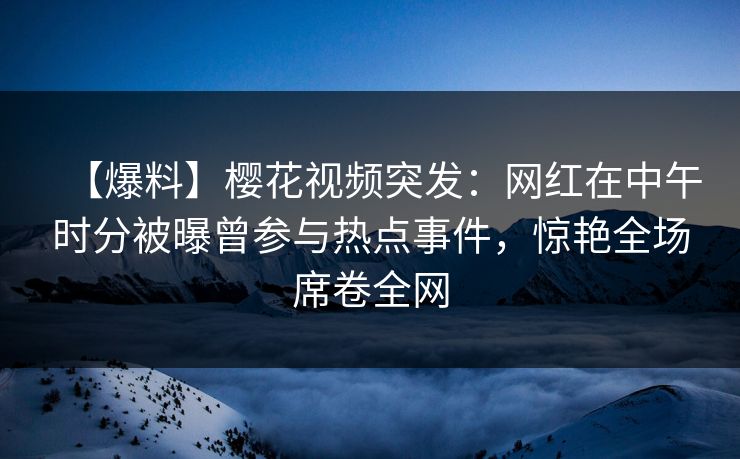 【爆料】樱花视频突发:网红在中午时分被曝曾参与热点事件,惊艳全场席卷全网 【爆料】樱花视频突发:网红在中午时分被曝曾参与热点事件,惊艳全场席卷全网